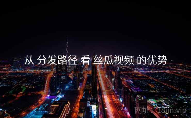 从 分发路径 看 丝瓜视频 的优势