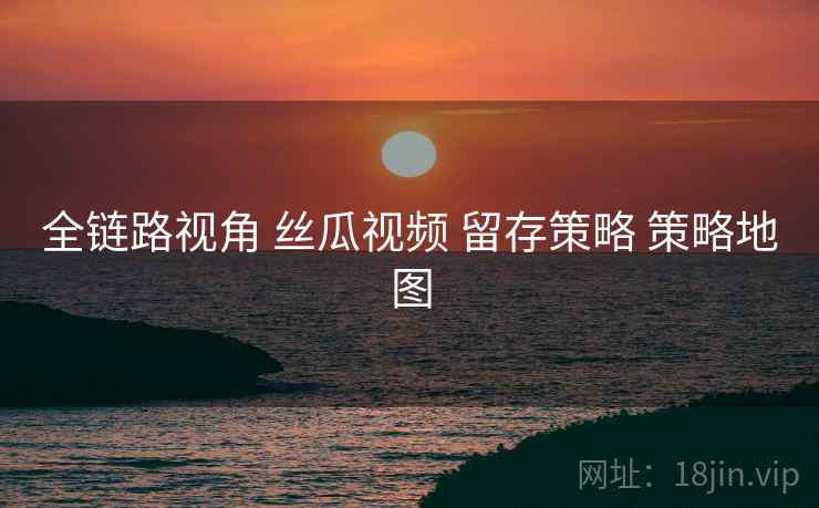 全链路视角 丝瓜视频 留存策略 策略地图